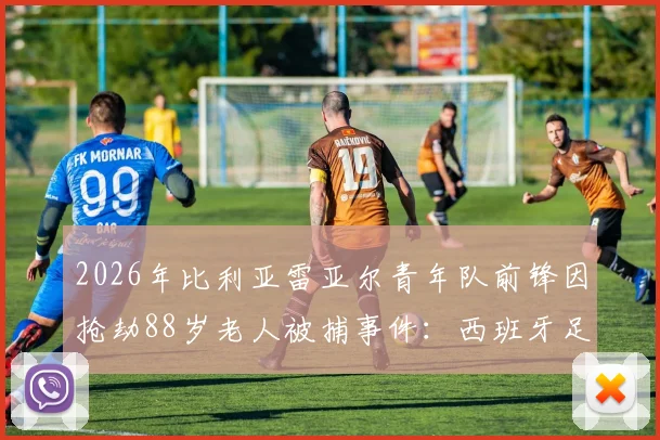 2026年比利亚雷亚尔青年队前锋因抢劫88岁老人被捕事件：西班牙足球青训体系潜在问题与反思