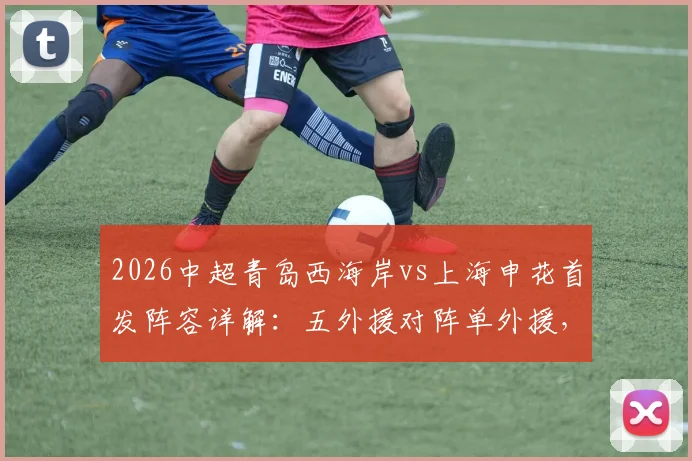 2026中超青岛西海岸vs上海申花首发阵容详解：五外援对阵单外援，戴维森、拉唐实力如何？