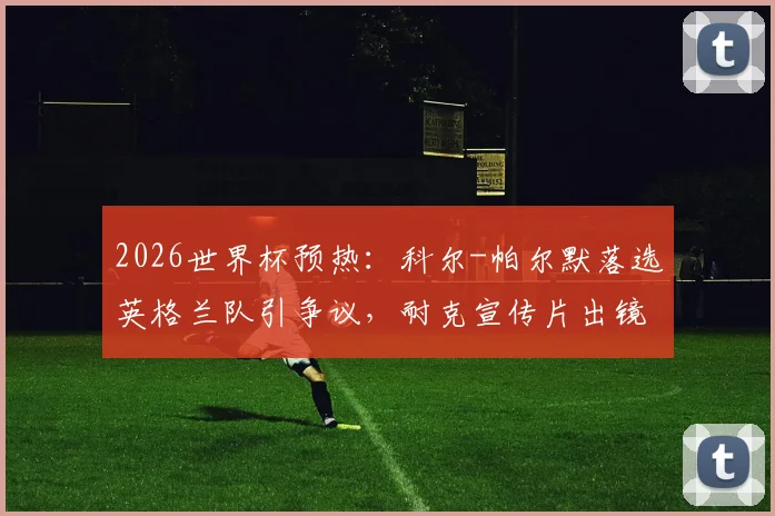 2026世界杯预热：科尔-帕尔默落选英格兰队引争议，耐克宣传片出镜更显尴尬，解析球员选拔与商业曝光