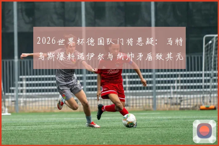 2026世界杯德国队门将悬疑:马特乌斯爆料诺伊尔与纳帅矛盾致其无缘,继任者分析与前景展望