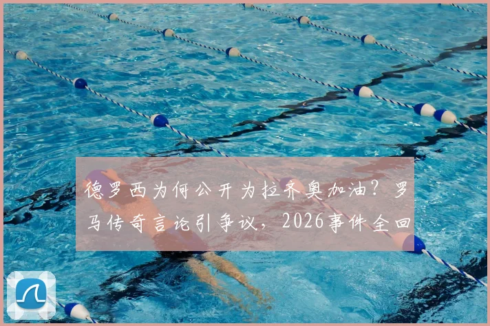 德罗西为何公开为拉齐奥加油？罗马传奇言论引争议，2026事件全回顾