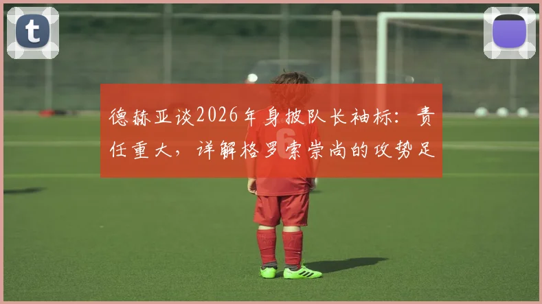 德赫亚谈2026年身披队长袖标:责任重大,详解格罗索崇尚的攻势足球战术理念
