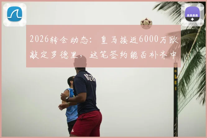 2026转会动态:皇马接近6000万欧敲定罗德里,这笔签约能否补齐中场最后短板?