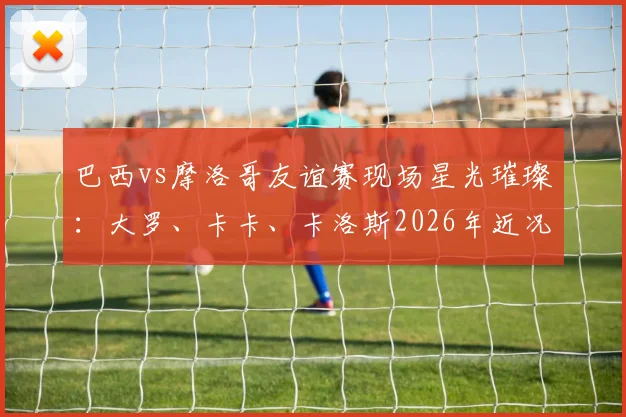 巴西vs摩洛哥友谊赛现场星光璀璨：大罗、卡卡、卡洛斯2026年近况曝光，附传奇球星观赛视频与经典助威事件回顾