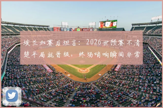 埃兰加赛后坦言：2026世预赛不清楚平局就晋级，终场哨响瞬间非常沮丧