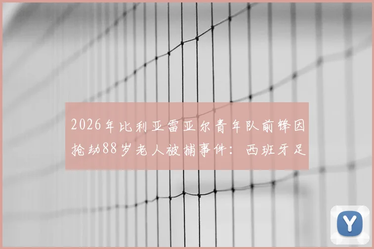 2026年比利亚雷亚尔青年队前锋因抢劫88岁老人被捕事件:西班牙足球青训体系潜在问题与反思