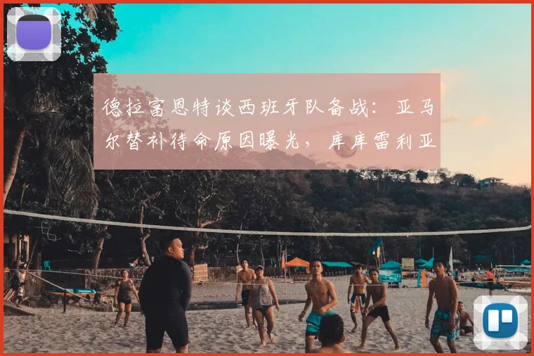 德拉富恩特谈西班牙队备战：亚马尔替补待命原因曝光，库库雷利亚转会不影响2026欧洲杯阵容选择