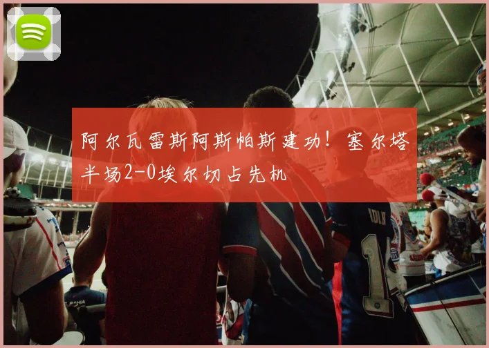 阿尔瓦雷斯阿斯帕斯建功!塞尔塔半场2-0埃尔切占先机