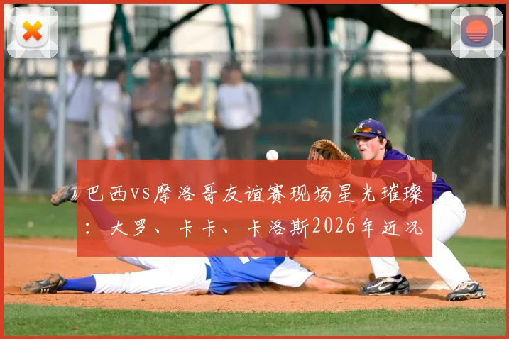 巴西vs摩洛哥友谊赛现场星光璀璨:大罗、卡卡、卡洛斯2026年近况曝光,附传奇球星观赛视频与经典助威事件回顾