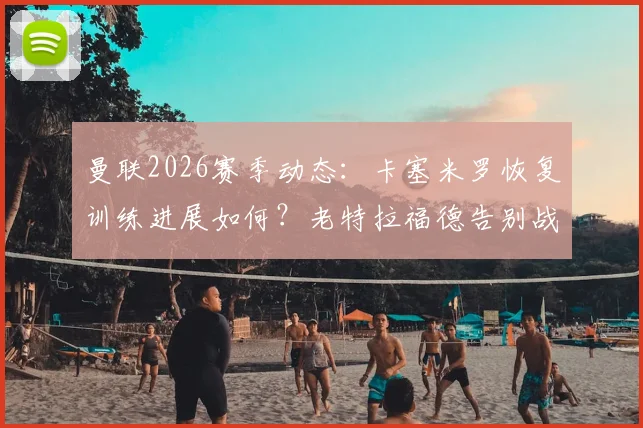 曼联2026赛季动态：卡塞米罗恢复训练进展如何？老特拉福德告别战能否登场？
