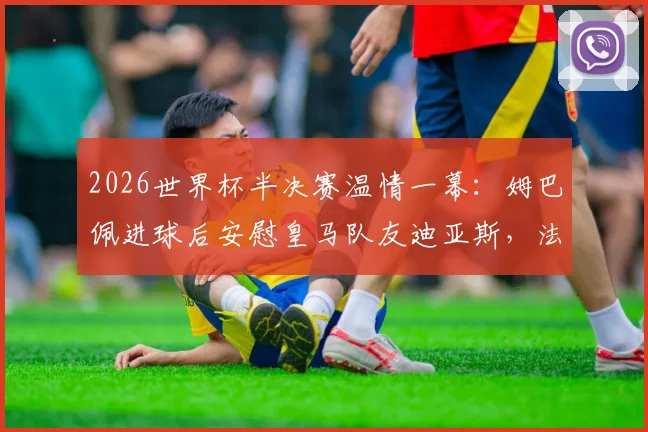 2026世界杯半决赛温情一幕：姆巴佩进球后安慰皇马队友迪亚斯，法国2-0力克摩洛哥
