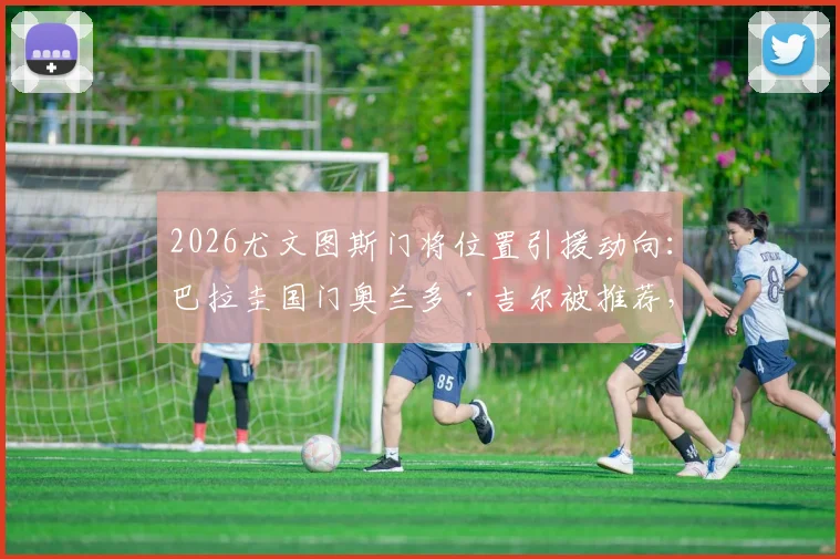 2026尤文图斯门将位置引援动向:巴拉圭国门奥兰多·吉尔被推荐,他的实力能否替代什琴斯尼?