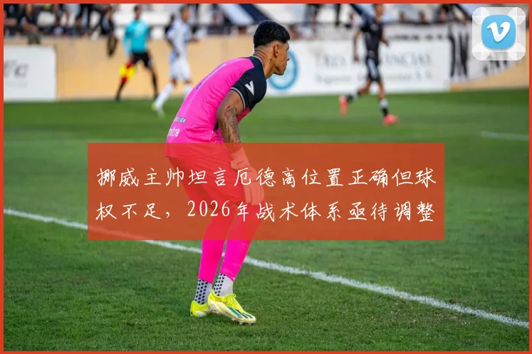挪威主帅坦言厄德高位置正确但球权不足，2026年战术体系亟待调整