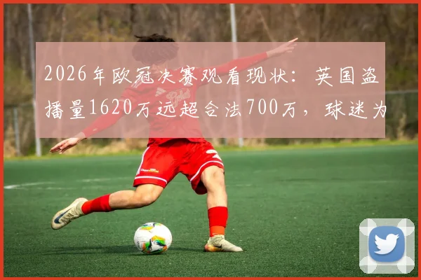 2026年欧冠决赛观看现状:英国盗播量1620万远超合法700万,球迷为何选择非法渠道?