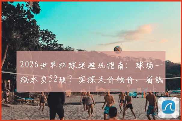 2026世界杯球迷避坑指南：球场一瓶水卖52块？实探天价物价，省钱攻略出炉