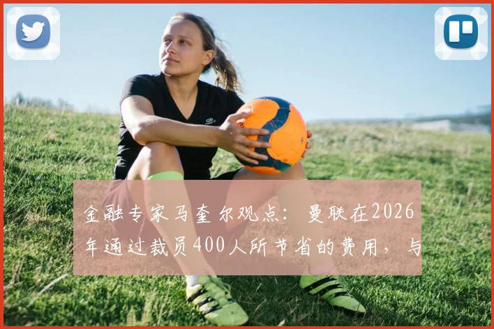 金融专家马奎尔观点：曼联在2026年通过裁员400人所节省的费用，与球队明星球员拉什福德的年薪基本持平
