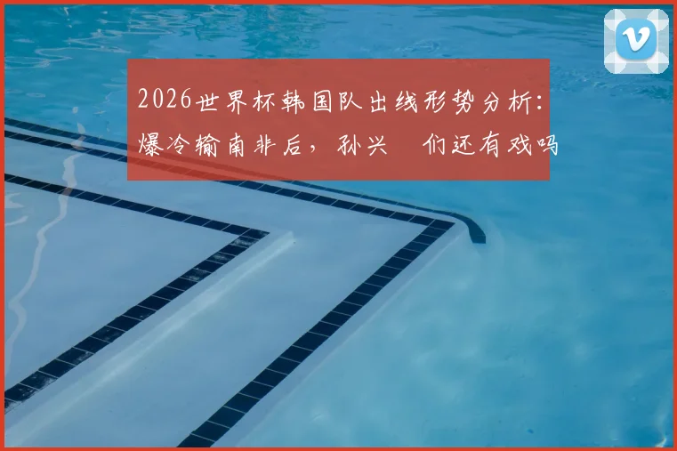 2026世界杯韩国队出线形势分析：爆冷输南非后，孙兴慜们还有戏吗？小组排名最新解读