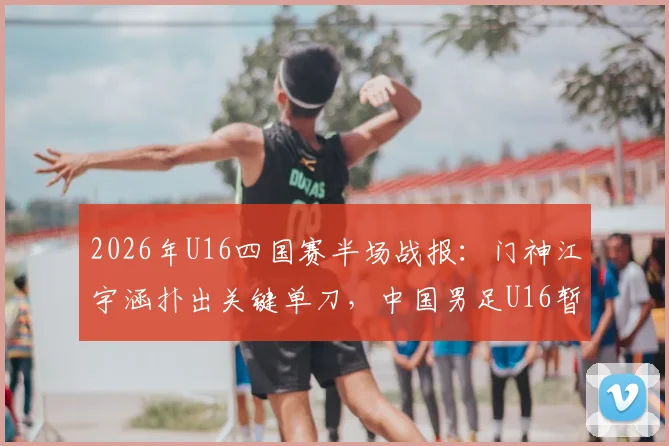 2026年U16四国赛半场战报:门神江宇涵扑出关键单刀,中国男足U16暂平乌兹别克,年轻门将成长引关注