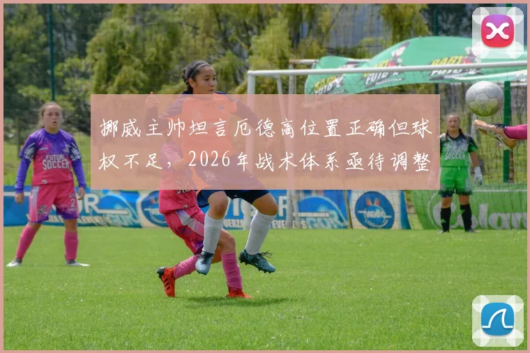 挪威主帅坦言厄德高位置正确但球权不足，2026年战术体系亟待调整