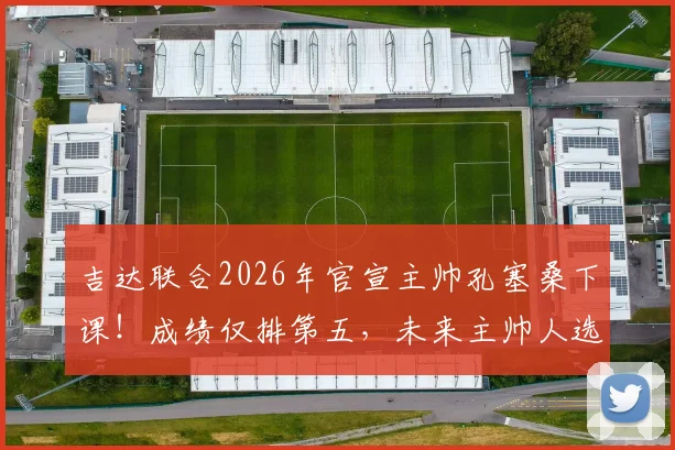 吉达联合2026年官宣主帅孔塞桑下课！成绩仅排第五，未来主帅人选与俱乐部前景分析