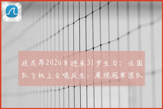 迈尼昂2026年迎来31岁生日：法国队飞机上合唱庆生，展现冠军团队温情一刻