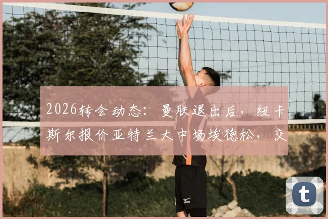 2026转会动态：曼联退出后，纽卡斯尔报价亚特兰大中场埃德松，交易进展与球员分析