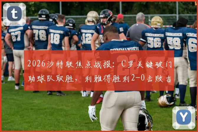 2026沙特联焦点战报:C罗关键破门助球队取胜,利雅得胜利2-0击败吉达国民登顶,科曼远射世界波引爆全场