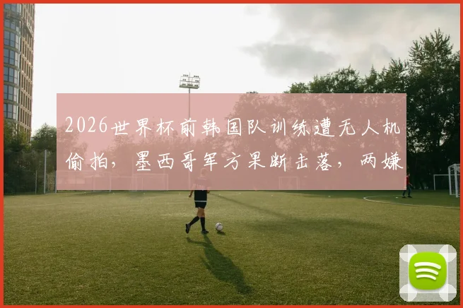 2026世界杯前韩国队训练遭无人机偷拍,墨西哥军方果断击落,两嫌疑人逃脱引安保反思