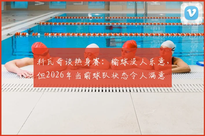 科瓦奇谈热身赛：输球没人乐意，但2026年当前球队状态令人满意