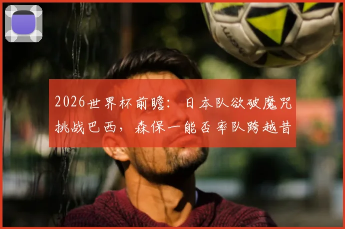 2026世界杯前瞻：日本队欲破魔咒挑战巴西，森保一能否率队跨越昔日恩师这道坎？
