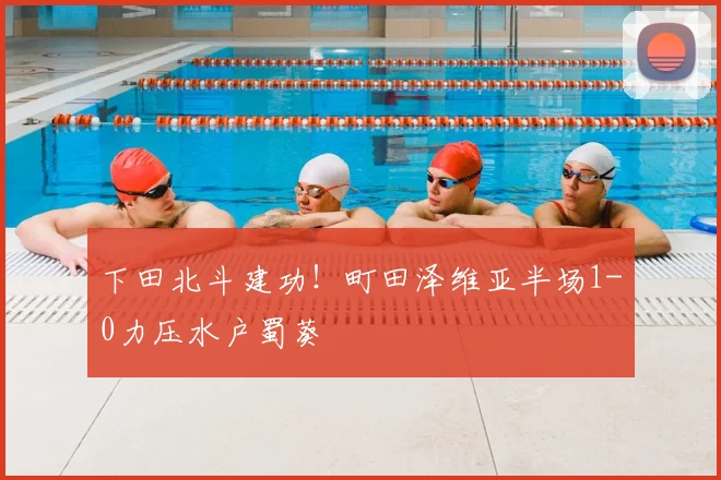 下田北斗建功！町田泽维亚半场1-0力压水户蜀葵