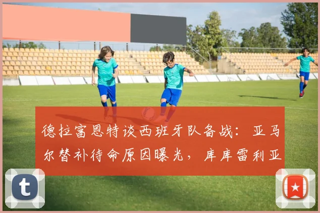 德拉富恩特谈西班牙队备战：亚马尔替补待命原因曝光，库库雷利亚转会不影响2026欧洲杯阵容选择