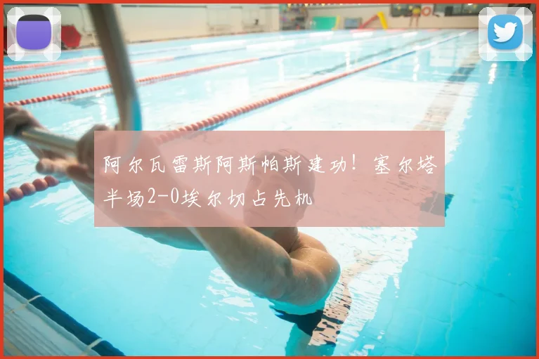 阿尔瓦雷斯阿斯帕斯建功！塞尔塔半场2-0埃尔切占先机