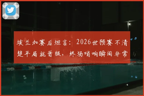 埃兰加赛后坦言:2026世预赛不清楚平局就晋级,终场哨响瞬间非常沮丧