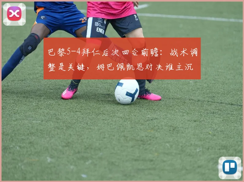 巴黎5-4拜仁后次回合前瞻：战术调整是关键，姆巴佩凯恩对决谁主沉浮？附双方攻防详细解析