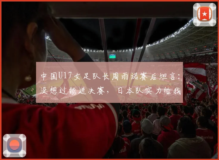 中国U17女足队长周雨诺赛后坦言：没想过能进决赛，日本队实力给我们上了一课