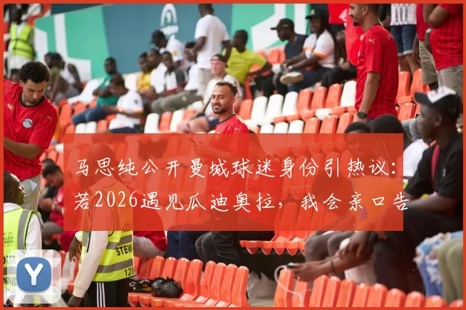 马思纯公开曼城球迷身份引热议:若2026遇见瓜迪奥拉,我会亲口告诉他