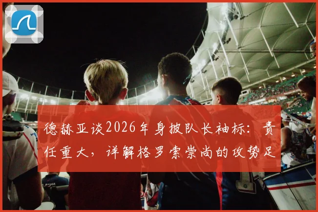 德赫亚谈2026年身披队长袖标：责任重大，详解格罗索崇尚的攻势足球战术理念