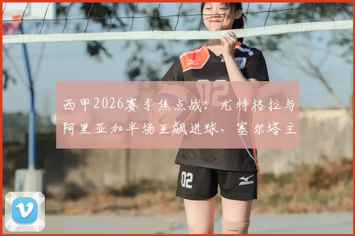 西甲2026赛季焦点战:尤特格拉与阿里亚加半场互飙进球,塞尔塔主场暂平莱万特,战术分析与球员表现回顾