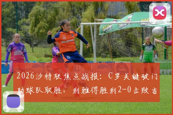2026沙特联焦点战报：C罗关键破门助球队取胜，利雅得胜利2-0击败吉达国民登顶，科曼远射世界波引爆全场