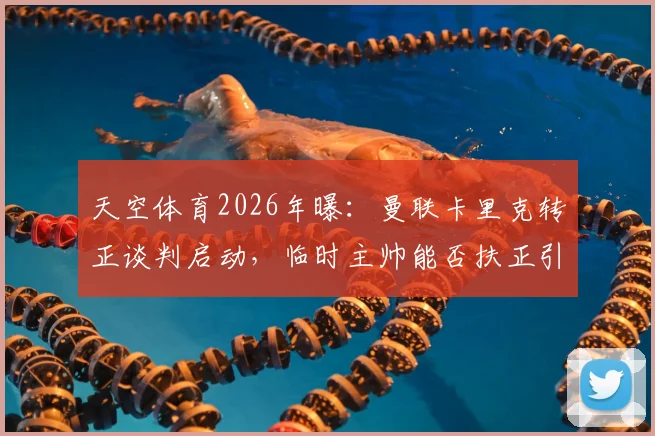 天空体育2026年曝：曼联卡里克转正谈判启动，临时主帅能否扶正引发球迷热议