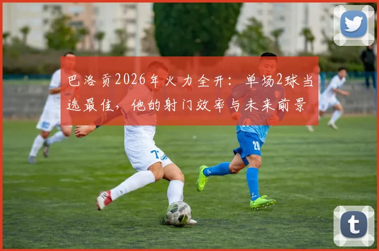 巴洛贡2026年火力全开:单场2球当选最佳,他的射门效率与未来前景深度剖析
