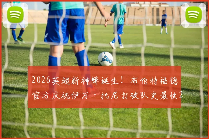 2026英超新神锋诞生！布伦特福德官方庆祝伊万·托尼打破队史最快20球纪录，详解“小蜜蜂”崛起关键