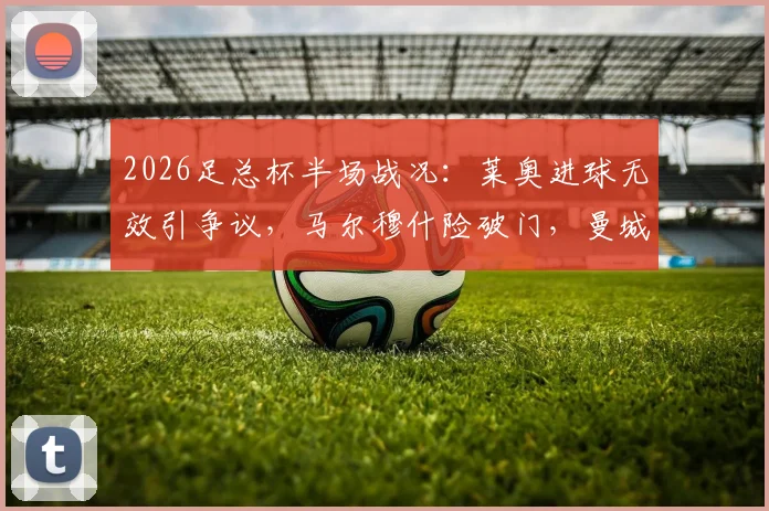 2026足总杯半场战况:莱奥进球无效引争议,马尔穆什险破门,曼城暂平南安普顿