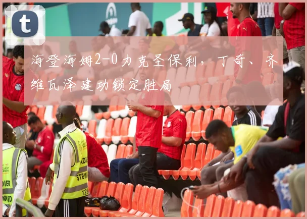海登海姆2-0力克圣保利,丁奇、齐维瓦泽建功锁定胜局