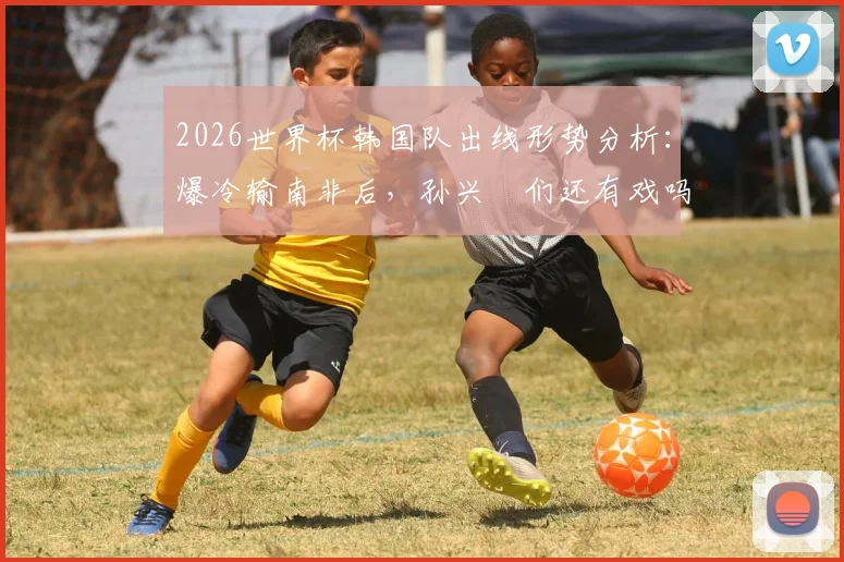 2026世界杯韩国队出线形势分析:爆冷输南非后,孙兴慜们还有戏吗?小组排名最新解读