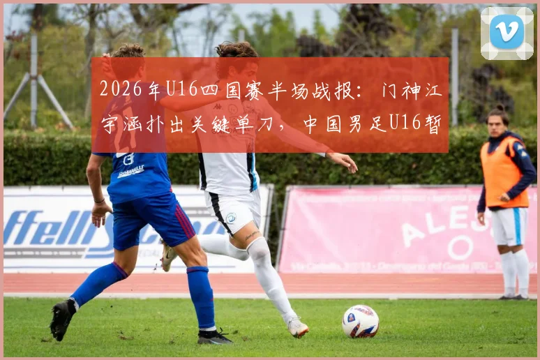 2026年U16四国赛半场战报：门神江宇涵扑出关键单刀，中国男足U16暂平乌兹别克，年轻门将成长引关注