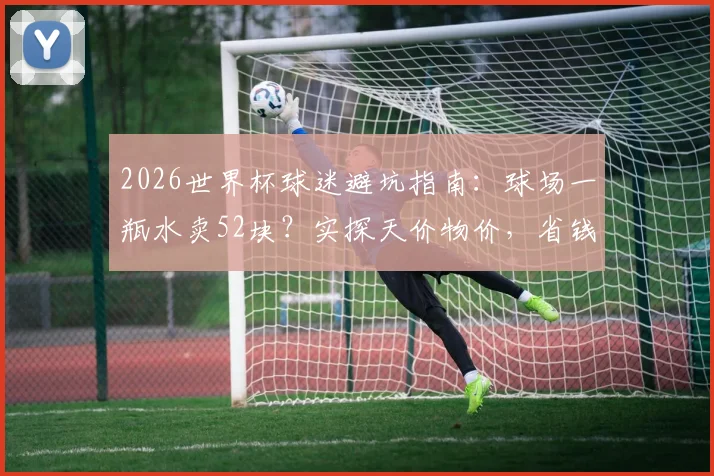 2026世界杯球迷避坑指南:球场一瓶水卖52块?实探天价物价,省钱攻略出炉