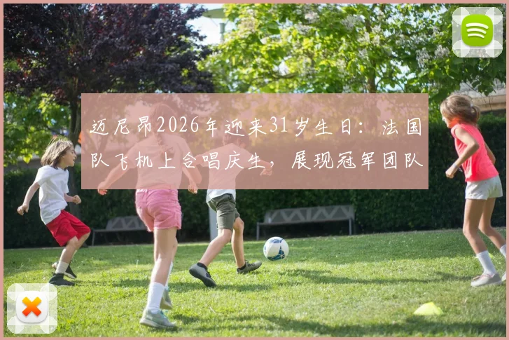 迈尼昂2026年迎来31岁生日:法国队飞机上合唱庆生,展现冠军团队温情一刻